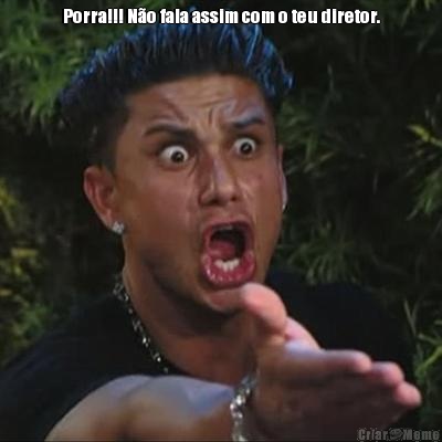 Porra!!! N�o fala assim com o teu diretor. 