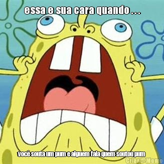 essa e sua cara quando . . . voc� souta um pum e alguem fala quem soutou pum