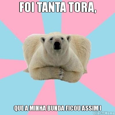 FOI TANTA TORA, QUE A MINHA BUNDA FICOU ASSIM !