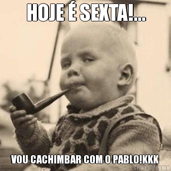 HOJE � SEXTA!... VOU CACHIMBAR COM O PABLO!KKK