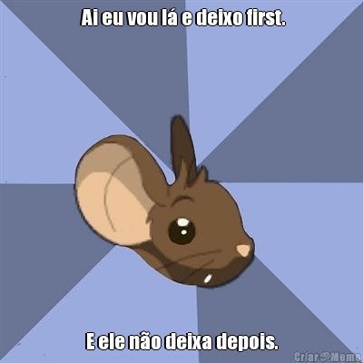  Ai eu vou l� e deixo first. E ele n�o deixa depois.