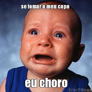 se tomar o meu copo  eu choro