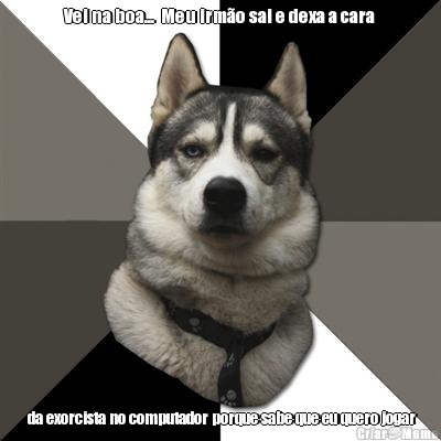 Vei na boa...  Meu irm�o sai e dexa a cara  da exorcista no computador porque sabe que eu quero jogar