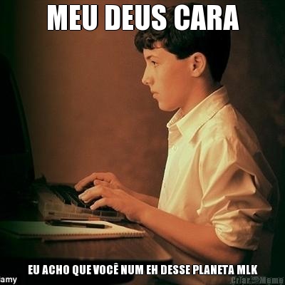MEU DEUS CARA EU ACHO QUE VOC� NUM EH DESSE PLANETA MLK
