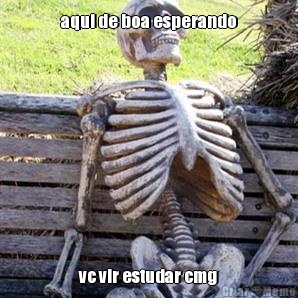 aqui de boa esperando vc vir estudar cmg