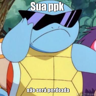 Sua ppk  n�o ser� perdoada