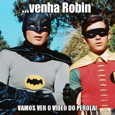 ...venha Robin  VAMOS VER O V�DEO DO PEROLA!