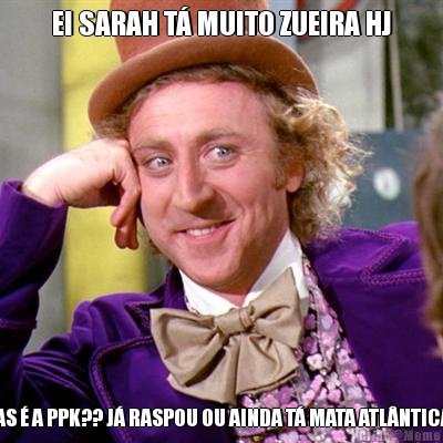 EI SARAH T� MUITO ZUEIRA HJ MAS � A PPK?? J� RASPOU OU AINDA T� MATA ATL�NTICA? 