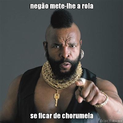 neg�o mete-lhe a rola se ficar de chorumela