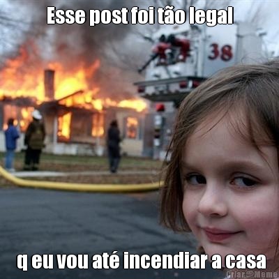 Esse post foi t�o legal  q eu vou at� incendiar a casa