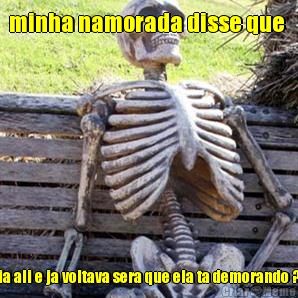 minha namorada disse que  ia ali e ja voltava sera que ela ta demorando ?