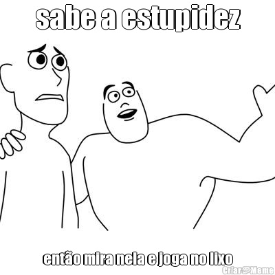 sabe a estupidez ent�o mira nela e joga no lixo