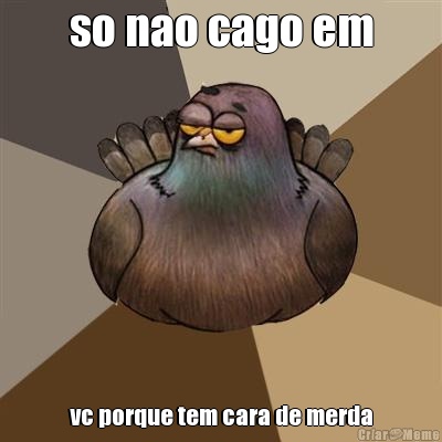 so nao cago em vc porque tem cara de merda
