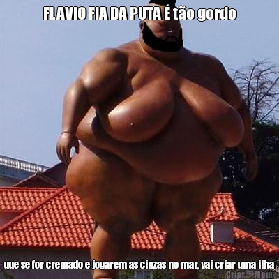 FLAVIO FIA DA PUTA � t�o gordo que se for cremado e jogarem as cinzas no mar, vai criar uma ilha