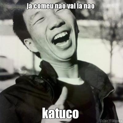ja comeu nao vai la nao  katuco 
