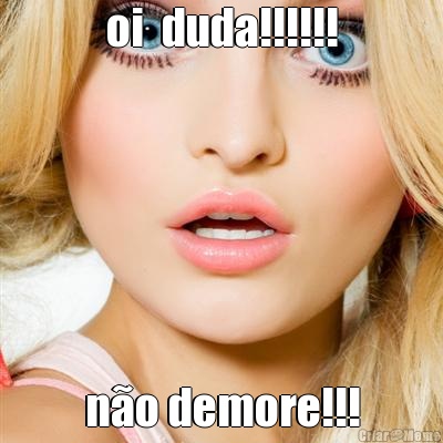 oi  duda!!!!!! n�o demore!!!