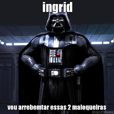 ingrid vou arrebemtar essas 2 maloqueiras