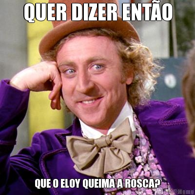 QUER DIZER ENT�O QUE O ELOY QUEIMA A ROSCA?