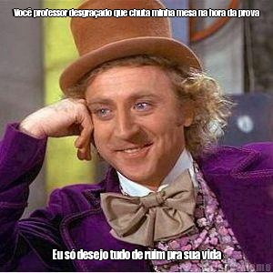 Voc� professor desgra�ado que chuta minha mesa na hora da prova Eu s� desejo tudo de ruim pra sua vida