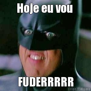 Hoje eu vou  FUDERRRRR