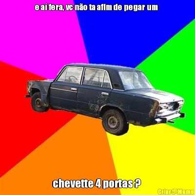 e a� fera, vc n�o ta afim de pegar um  chevette 4 portas ? 