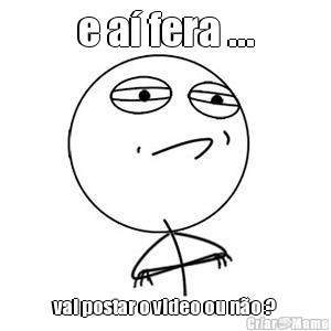 e a� fera ... vai postar o video ou n�o ?