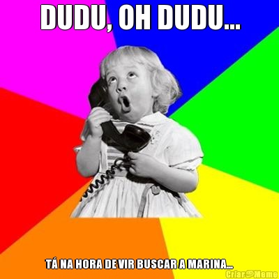 DUDU, OH DUDU... T� NA HORA DE VIR BUSCAR A MARINA...