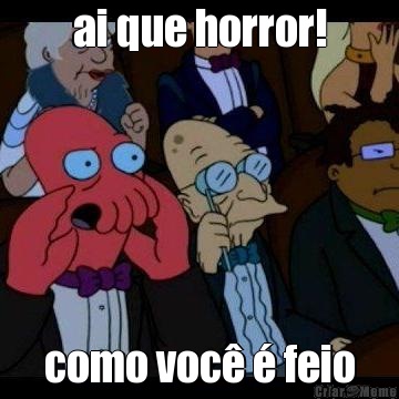ai que horror! como voc� � feio