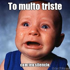 To muito triste com teu silencio.