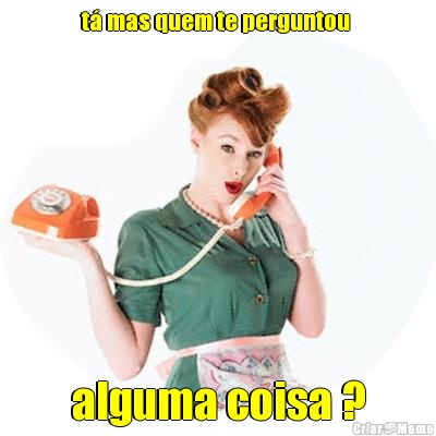 t� mas quem te perguntou  alguma coisa ?