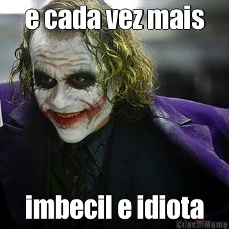 e cada vez mais imbecil e idiota