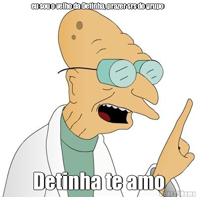 eu sou o velho da Detinha, prazer srs do grupo  Detinha te amo