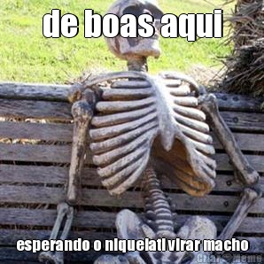 de boas aqui esperando o nIquelati virar macho