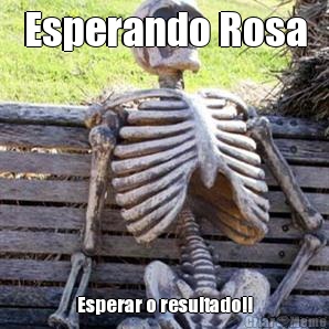 Esperando Rosa Esperar o resultado!!