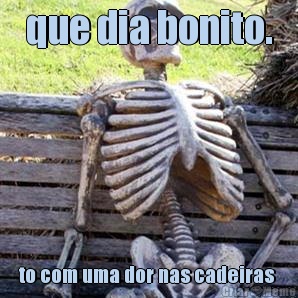 que dia bonito. to com uma dor nas cadeiras 