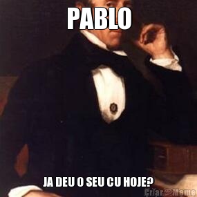 PABLO JA DEU O SEU CU HOJE?