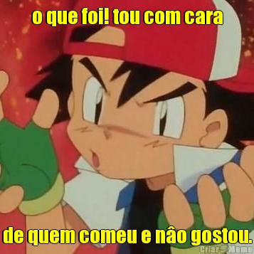 o que foi! tou com cara de quem comeu e n�o gostou.