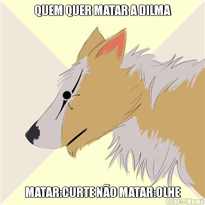 QUEM QUER MATAR A DILMA MATAR:CURTE N�O MATAR:OLHE