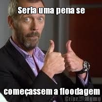 Seria uma pena se  come�assem a floodagem