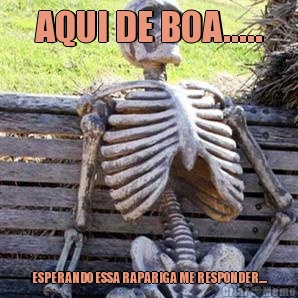 AQUI DE BOA..... ESPERANDO ESSA RAPARIGA ME RESPONDER....