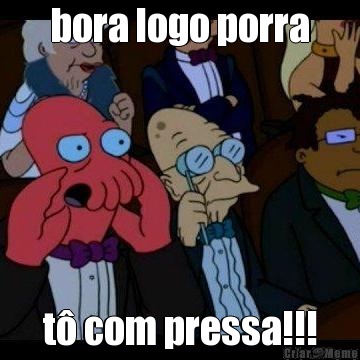 bora logo porra t� com pressa!!!
