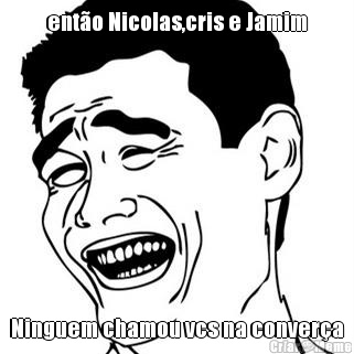 ent�o Nicolas,cris e Jamim Ninguem chamou vcs na conver�a