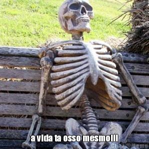  a vida ta osso mesmo!!!