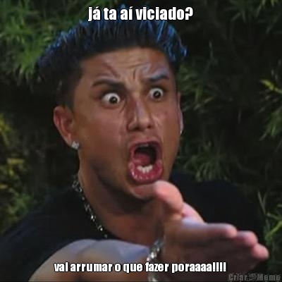 j� ta a� viciado? vai arrumar o que fazer poraaaa!!!!