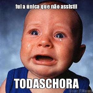 fui a �nica que n�o assisti! TODASCHORA