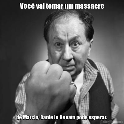 Voc� vai tomar um massacre de M�rcio, Daniel e Renato pode esperar.