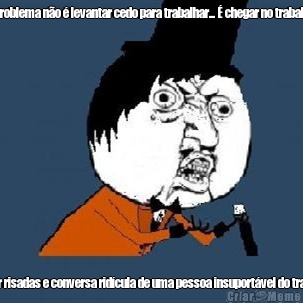 O problema n�o � levantar cedo para trabalhar... � chegar no trabalho  e ouvir risadas e conversa rid�cula de uma pessoa insuport�vel do trabalho.