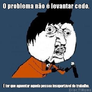 O problema n�o � levantar cedo. � ter que aguentar aquela pessoa insuport�vel do trabalho.