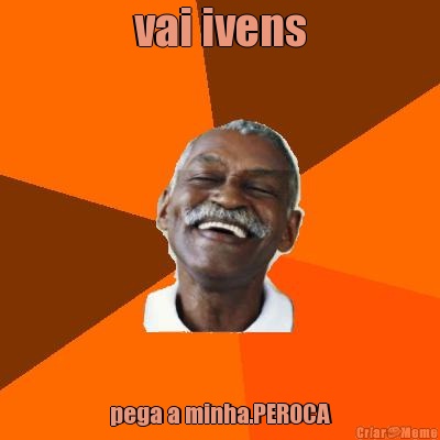 vai ivens pega a minha.PEROCA
