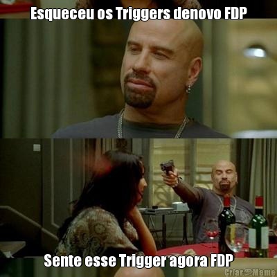 Esqueceu os Triggers denovo FDP Sente esse Trigger agora FDP